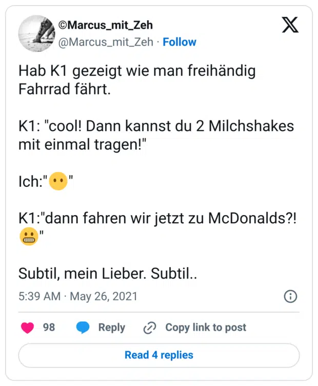 Hab K1 gezeigt wie man freihändig Fahrrad fährt.
K1: "cool! Dann kannst du 2 Milchshakes mit einmal tragen!"
Ich:":kein_mund:"
K1:"dann fahren wir jetzt zu McDonalds?! :grimasse:"
Subtil, mein Lieber. Subtil..