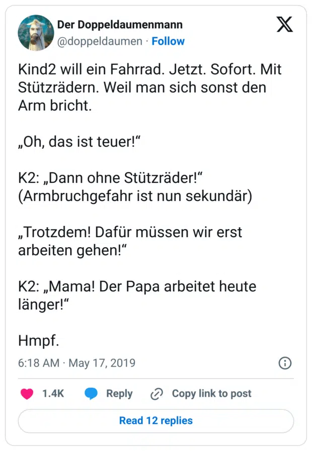 Kind2 will ein Fahrrad. Jetzt. Sofort. Mit Stützrädern. Weil man sich sonst den Arm bricht.
„Oh, das ist teuer!“
K2: „Dann ohne Stützräder!“
(Armbruchgefahr ist nun sekundär)
„Trotzdem! Dafür müssen wir erst arbeiten gehen!“
K2: „Mama! Der Papa arbeitet heute länger!“
Hmpf.