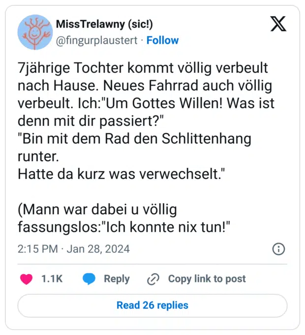 7jährige Tochter kommt völlig verbeult nach Hause. Neues Fahrrad auch völlig verbeult. Ich:"Um Gottes Willen! Was ist denn mit dir passiert?"
"Bin mit dem Rad den Schlittenhang runter.
Hatte da kurz was verwechselt."
(Mann war dabei u völlig fassungslos:"Ich konnte nix tun!"
