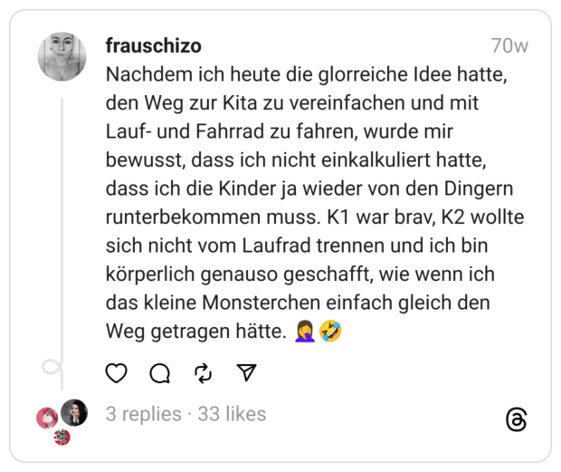 Nachdem ich heute die glorreiche Idee hatte, den Weg zur Kita zu vereinfachen und mit Lauf- und Fahrrad zu fahren, wurde mir bewusst, dass ich nicht einkalkuliert hatte, dass ich die Kinder ja wieder von den Dingern runterbekommen muss. K1 war brav, K2 wollte sich nicht vom Laufrad trennen und ich bin körperlich genauso geschafft, wie wenn ich das kleine Monsterchen einfach gleich den Weg getragen hätte. 🤦‍♀️🤣  
