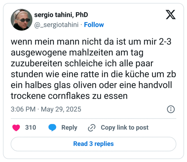 wenn mein mann nicht da ist um mir 2-3 ausgewogene mahlzeiten am tag zuzubereiten schleiche ich alle paar stunden wie eine ratte in die küche um zb ein halbes glas oliven oder eine handvoll trockene cornflakes zu essen
