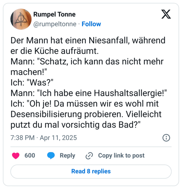 Der Mann hat einen Niesanfall, während er die Küche aufräumt.
Mann: "Schatz, ich kann das nicht mehr machen!"
Ich: "Was?"
Mann: "Ich habe eine Haushaltsallergie!"
Ich: "Oh je! Da müssen wir es wohl mit Desensibilisierung probieren. Vielleicht putzt du mal vorsichtig das Bad?"