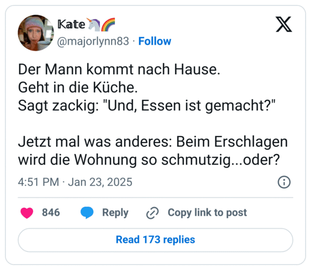 Der Mann kommt nach Hause.
Geht in die Küche.
Sagt zackig: "Und, Essen ist gemacht?"
Jetzt mal was anderes: Beim Erschlagen wird die Wohnung so schmutzig...oder?