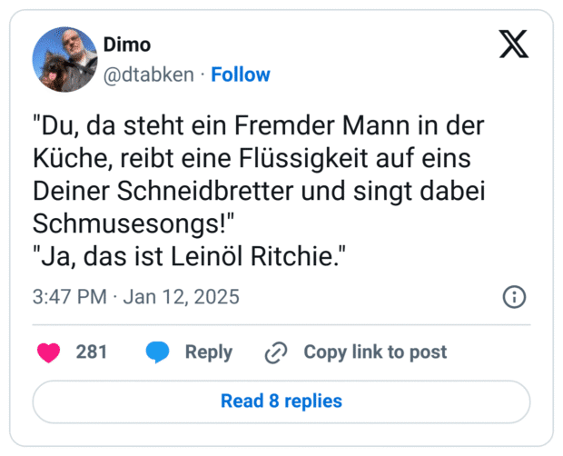"Du, da steht ein Fremder Mann in der Küche, reibt eine Flüssigkeit auf eins Deiner Schneidbretter und singt dabei Schmusesongs!"
"Ja, das ist Leinöl Ritchie."
