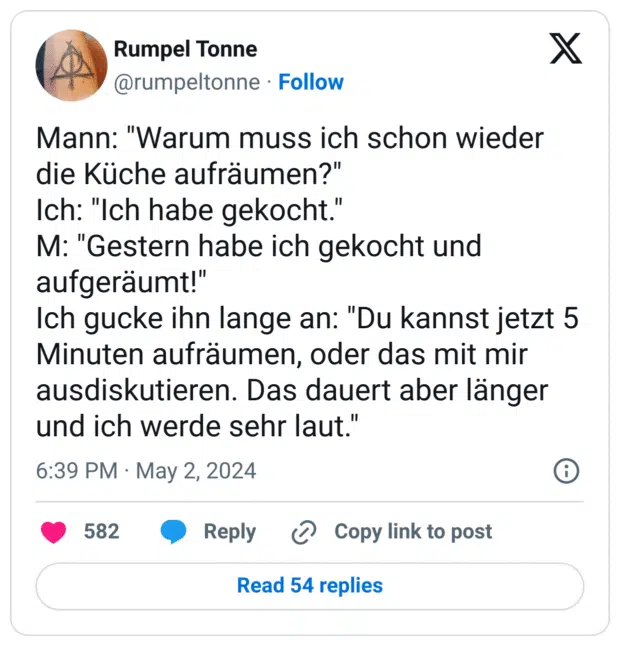 Mann: "Warum muss ich schon wieder die Küche aufräumen?"
Ich: "Ich habe gekocht."
M: "Gestern habe ich gekocht und aufgeräumt!"
Ich gucke ihn lange an: "Du kannst jetzt 5 Minuten aufräumen, oder das mit mir ausdiskutieren. Das dauert aber länger und ich werde sehr laut."
