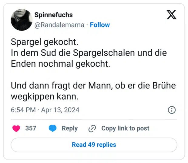 Spargel gekocht.
In dem Sud die Spargelschalen und die Enden nochmal gekocht.
Und dann fragt der Mann, ob er die Brühe wegkippen kann.