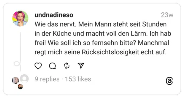Wie das nervt. Mein Mann steht seit Stunden in der Küche und macht voll den Lärm. Ich hab frei! Wie soll ich so fernsehn bitte? Manchmal regt mich seine Rücksichtslosigkeit echt auf.  
