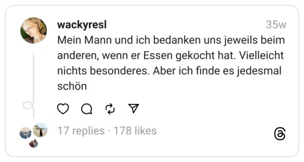 Mein Mann und ich bedanken uns jeweils beim anderen, wenn er Essen gekocht hat. Vielleicht nichts besonderes. Aber ich finde es jedesmal schön  
