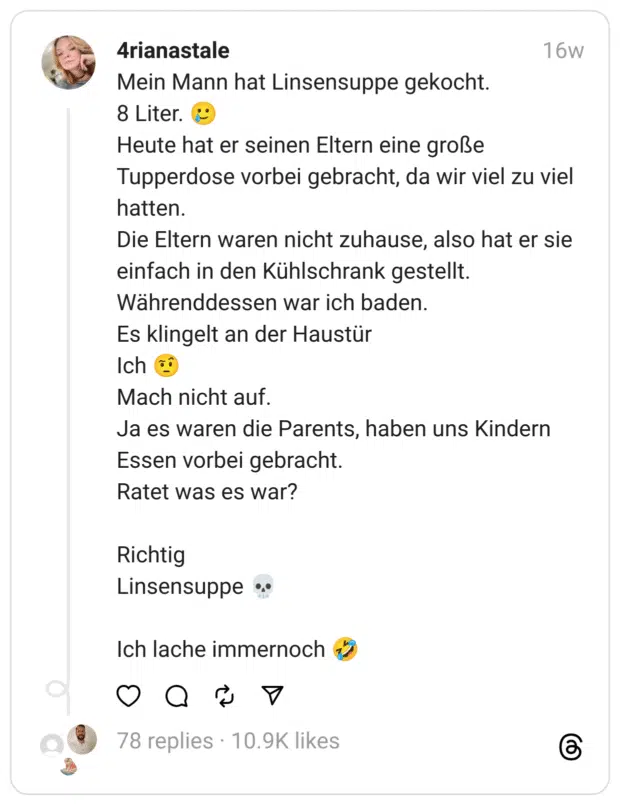 Mein Mann hat Linsensuppe gekocht.
8 Liter. 🥲
Heute hat er seinen Eltern eine große Tupperdose vorbei gebracht, da wir viel zu viel hatten.
Die Eltern waren nicht zuhause, also hat er sie einfach in den Kühlschrank gestellt.
Währenddessen war ich baden.
Es klingelt an der Haustür
Ich 🤨
Mach nicht auf.
Ja es waren die Parents, haben uns Kindern Essen vorbei gebracht.
Ratet was es war?
Richtig
Linsensuppe 💀
Ich lache immernoch 🤣  
