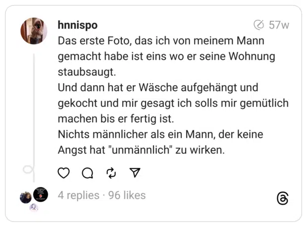 Das erste Foto, das ich von meinem Mann gemacht habe ist eins wo er seine Wohnung staubsaugt.
Und dann hat er Wäsche aufgehängt und gekocht und mir gesagt ich solls mir gemütlich machen bis er fertig ist.
Nichts männlicher als ein Mann, der keine Angst hat "unmännlich" zu wirken.