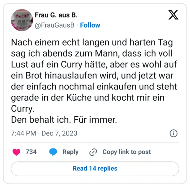 Nach einem echt langen und harten Tag sag ich abends zum Mann, dass ich voll Lust auf ein Curry hätte, aber es wohl auf ein Brot hinauslaufen wird, und jetzt war der einfach nochmal einkaufen und steht gerade in der Küche und kocht mir ein Curry.
Den behalt ich. Für immer.