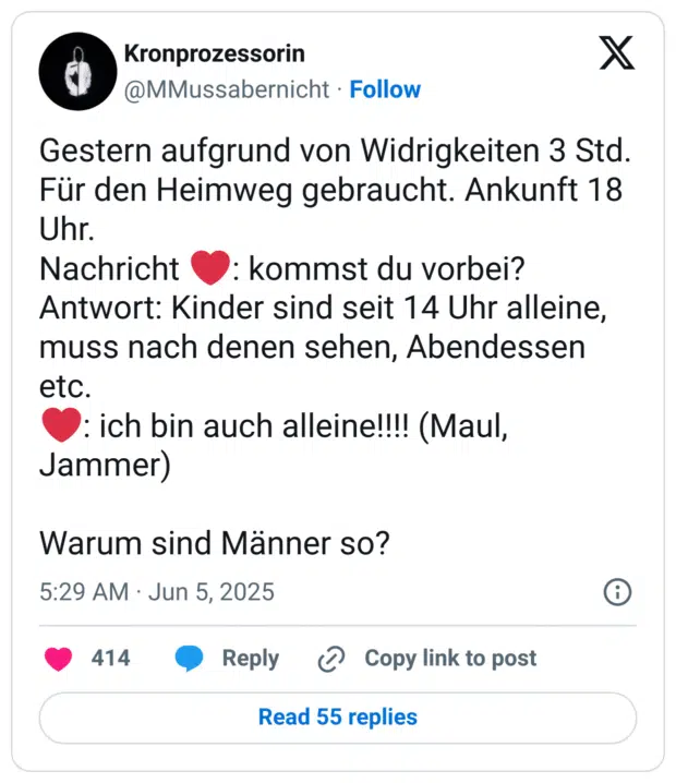 Gestern aufgrund von Widrigkeiten 3 Std. Für den Heimweg gebraucht. Ankunft 18 Uhr. 
Nachricht ❤️: kommst du vorbei?
Antwort: Kinder sind seit 14 Uhr alleine, muss nach denen sehen, Abendessen etc.  
❤️: ich bin auch alleine!!!! (Maul, Jammer)

Warum sind Männer so?