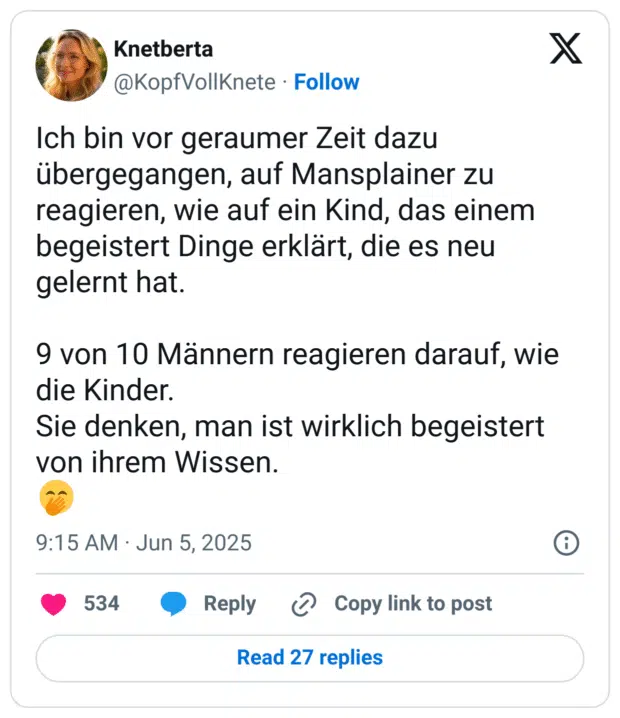 Ich bin vor geraumer Zeit dazu übergegangen, auf Mansplainer zu reagieren, wie auf ein Kind, das einem begeistert Dinge erklärt, die es neu gelernt hat.

9 von 10 Männern reagieren darauf, wie die Kinder. 
Sie denken, man ist wirklich begeistert von ihrem Wissen.
🤭