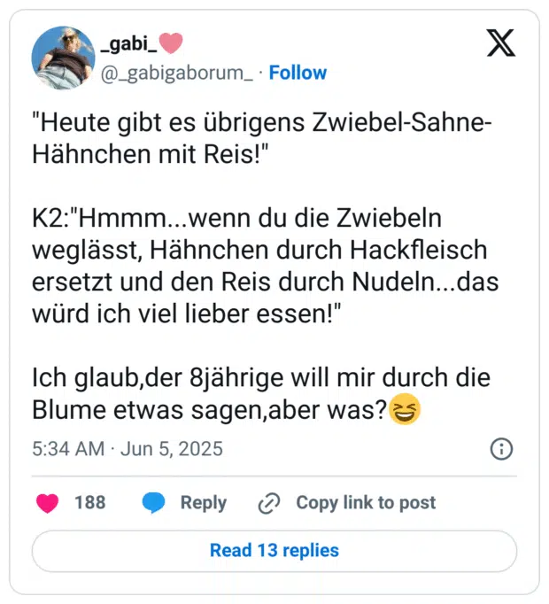 "Heute gibt es übrigens Zwiebel-Sahne-Hähnchen mit Reis!"

K2:"Hmmm...wenn du die Zwiebeln weglässt, Hähnchen durch Hackfleisch ersetzt und den Reis durch Nudeln...das würd ich viel lieber essen!"

Ich glaub,der 8jährige will mir durch die Blume etwas sagen,aber was?😆