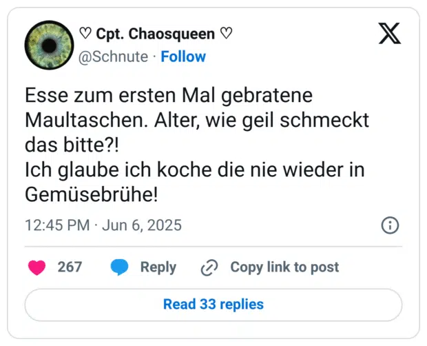 Esse zum ersten Mal gebratene Maultaschen. Alter, wie geil schmeckt das bitte?! 
Ich glaube ich koche die nie wieder in Gemüsebrühe!