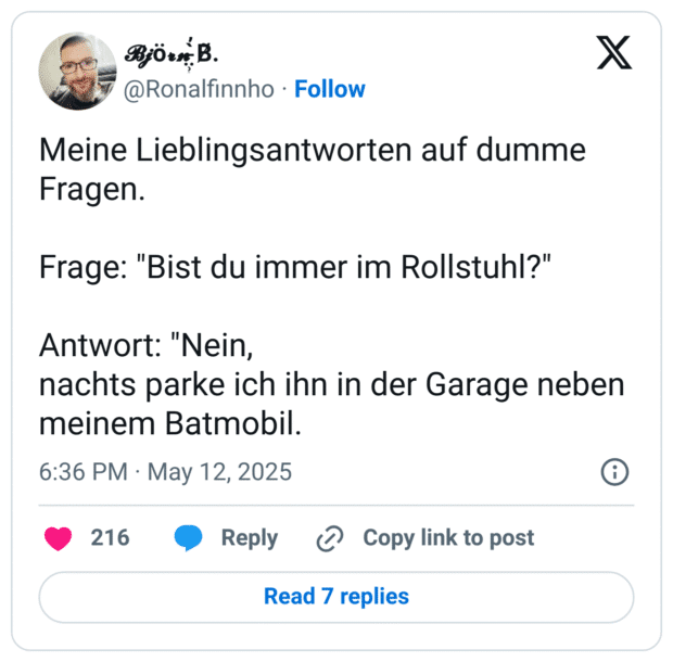 Meine Lieblingsantworten auf dumme Fragen.
Frage: "Bist du immer im Rollstuhl?"
Antwort: "Nein,
nachts parke ich ihn in der Garage neben meinem Batmobil.