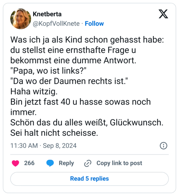 Was ich ja als Kind schon gehasst habe: du stellst eine ernsthafte Frage u bekommst eine dumme Antwort.
"Papa, wo ist links?"
"Da wo der Daumen rechts ist."
Haha witzig.
Bin jetzt fast 40 u hasse sowas noch immer.
Schön das du alles weißt, Glückwunsch. Sei halt nicht scheisse.