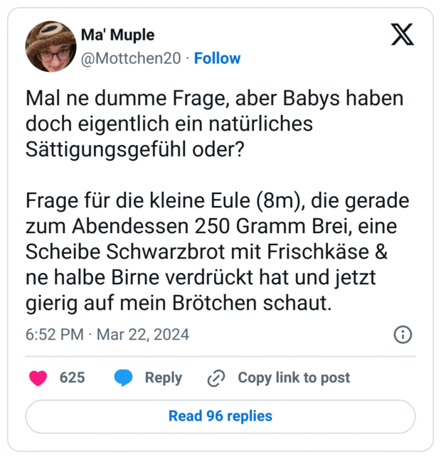 Mal ne dumme Frage, aber Babys haben doch eigentlich ein natürliches Sättigungsgefühl oder?
Frage für die kleine Eule (8m), die gerade zum Abendessen 250 Gramm Brei, eine Scheibe Schwarzbrot mit Frischkäse & ne halbe Birne verdrückt hat und jetzt gierig auf mein Brötchen schaut.