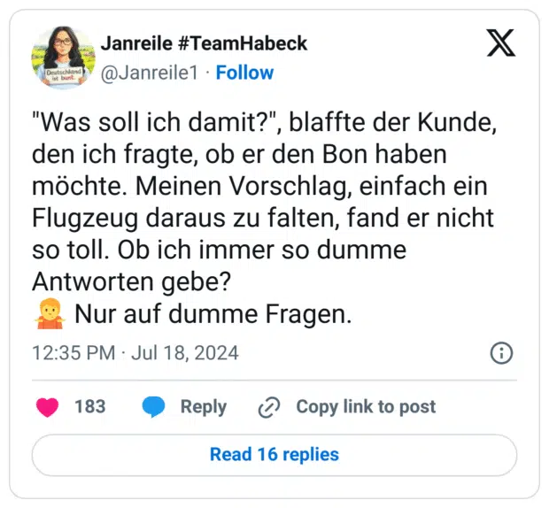 "Was soll ich damit?", blaffte der Kunde, den ich fragte, ob er den Bon haben möchte. Meinen Vorschlag, einfach ein Flugzeug daraus zu falten, fand er nicht so toll. Ob ich immer so dumme Antworten gebe?
:schulterzucken: Nur auf dumme Fragen.