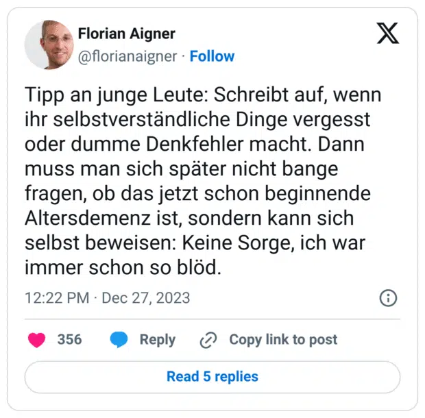 Tipp an junge Leute: Schreibt auf, wenn ihr selbstverständliche Dinge vergesst oder dumme Denkfehler macht. Dann muss man sich später nicht bange fragen, ob das jetzt schon beginnende Altersdemenz ist, sondern kann sich selbst beweisen: Keine Sorge, ich war immer schon so blöd.