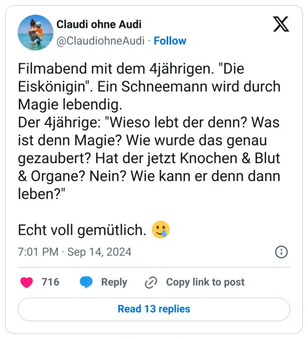 Filmabend mit dem 4jährigen. "Die Eiskönigin". Ein Schneemann wird durch Magie lebendig.
Der 4jährige: "Wieso lebt der denn? Was ist denn Magie? Wie wurde das genau gezaubert? Hat der jetzt Knochen & Blut & Organe? Nein? Wie kann er denn dann leben?"
Echt voll gemütlich. :lächelndes_gesicht_mit_träne: