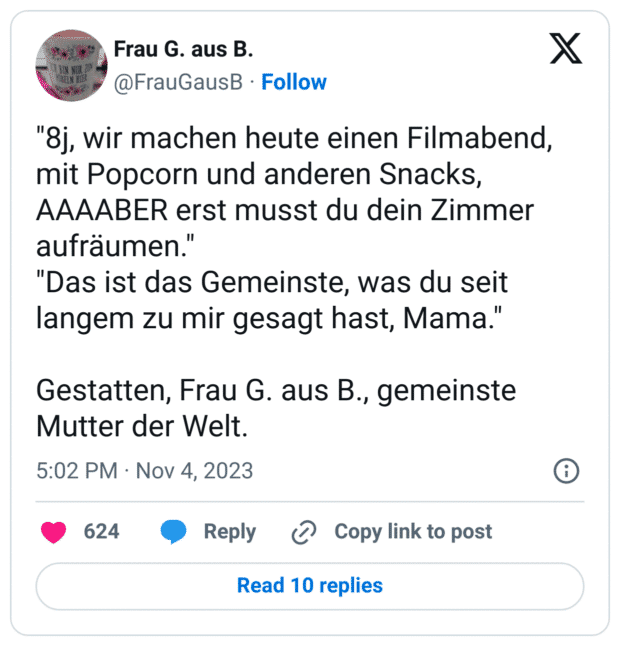 "8j, wir machen heute einen Filmabend, mit Popcorn und anderen Snacks, AAAABER erst musst du dein Zimmer aufräumen."
"Das ist das Gemeinste, was du seit langem zu mir gesagt hast, Mama."
Gestatten, Frau G. aus B., gemeinste Mutter der Welt.