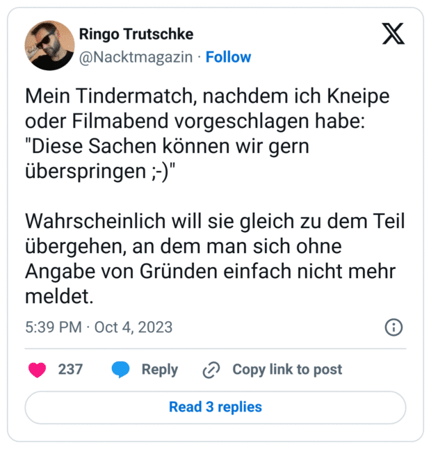 Mein Tindermatch, nachdem ich Kneipe oder Filmabend vorgeschlagen habe: "Diese Sachen können wir gern überspringen ;-)"
Wahrscheinlich will sie gleich zu dem Teil übergehen, an dem man sich ohne Angabe von Gründen einfach nicht mehr meldet.