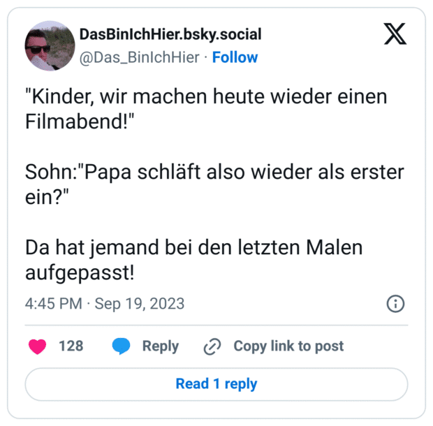 "Kinder, wir machen heute wieder einen Filmabend!"
Sohn:"Papa schläft also wieder als erster ein?"
Da hat jemand bei den letzten Malen aufgepasst!