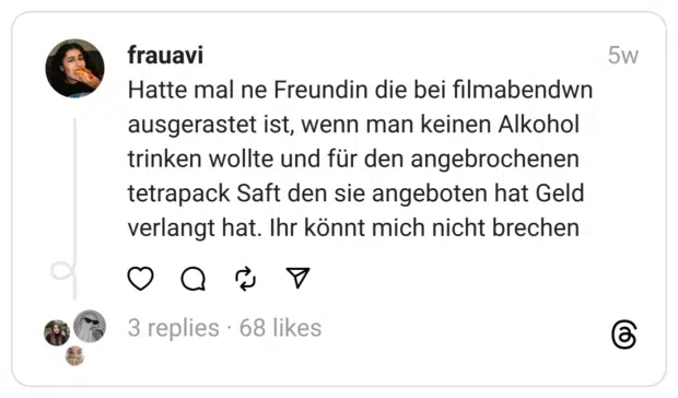 Hatte mal ne Freundin die bei filmabendwn ausgerastet ist, wenn man keinen Alkohol trinken wollte und für den angebrochenen tetrapack Saft den sie angeboten hat Geld verlangt hat. Ihr könnt mich nicht brechen