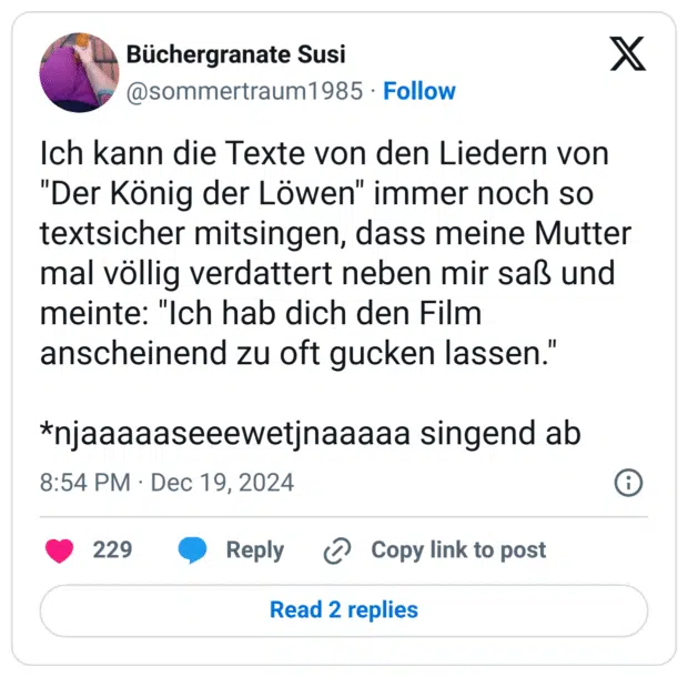 Ich kann die Texte von den Liedern von "Der König der Löwen" immer noch so textsicher mitsingen, dass meine Mutter mal völlig verdattert neben mir saß und meinte: "Ich hab dich den Film anscheinend zu oft gucken lassen."
*njaaaaaseeewetjnaaaaa singend ab