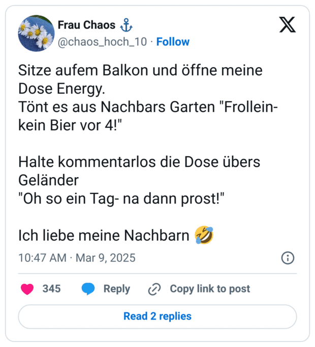 Sitze aufem Balkon und öffne meine Dose Energy.
Tönt es aus Nachbars Garten "Frollein- kein Bier vor 4!"
Halte kommentarlos die Dose übers Geländer
"Oh so ein Tag- na dann prost!"
Ich liebe meine Nachbarn :sich_vor_lachen_auf_dem_boden_wälzen: