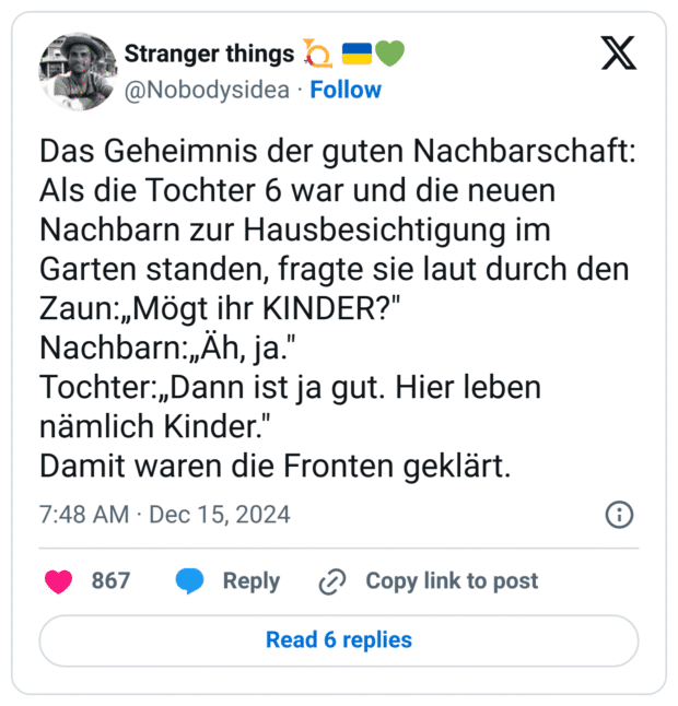 Das Geheimnis der guten Nachbarschaft:
Als die Tochter 6 war und die neuen Nachbarn zur Hausbesichtigung im Garten standen, fragte sie laut durch den Zaun:„Mögt ihr KINDER?"
Nachbarn:„Äh, ja."
Tochter:„Dann ist ja gut. Hier leben nämlich Kinder."
Damit waren die Fronten geklärt.