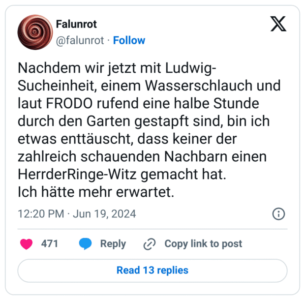 Nachdem wir jetzt mit Ludwig-Sucheinheit, einem Wasserschlauch und laut FRODO rufend eine halbe Stunde durch den Garten gestapft sind, bin ich etwas enttäuscht, dass keiner der zahlreich schauenden Nachbarn einen HerrderRinge-Witz gemacht hat.
Ich hätte mehr erwartet.