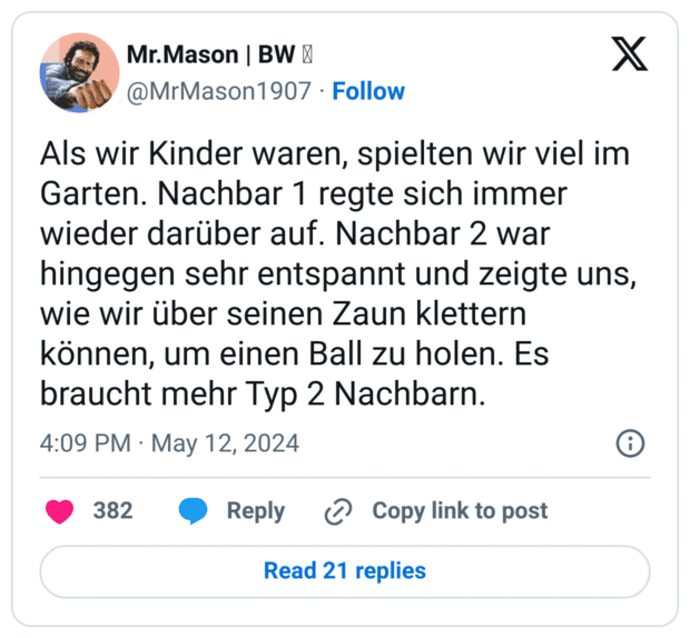 Als wir Kinder waren, spielten wir viel im Garten. Nachbar 1 regte sich immer wieder darüber auf. Nachbar 2 war hingegen sehr entspannt und zeigte uns, wie wir über seinen Zaun klettern können, um einen Ball zu holen. Es braucht mehr Typ 2 Nachbarn.