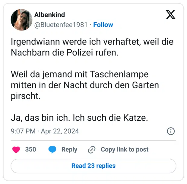 Irgendwiann werde ich verhaftet, weil die Nachbarn die Polizei rufen.
Weil da jemand mit Taschenlampe mitten in der Nacht durch den Garten pirscht.
Ja, das bin ich. Ich such die Katze.