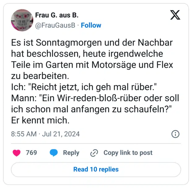 Es ist Sonntagmorgen und der Nachbar hat beschlossen, heute irgendwelche Teile im Garten mit Motorsäge und Flex zu bearbeiten.
Ich: "Reicht jetzt, ich geh mal rüber."
Mann: "Ein Wir-reden-bloß-rüber oder soll ich schon mal anfangen zu schaufeln?"
Er kennt mich.