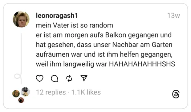 mein Vater ist so random
er ist am morgen aufs Balkon gegangen und hat gesehen, dass unser Nachbar am Garten aufräumen war und ist ihm helfen gegangen, weil ihm langweilig war HAHAHAHAHHHSHS  
