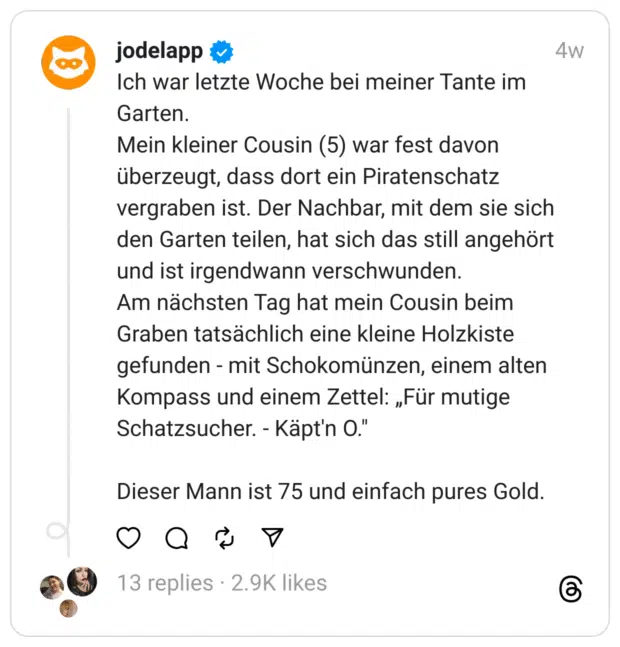 Ich war letzte Woche bei meiner Tante im Garten.
Mein kleiner Cousin (5) war fest davon überzeugt, dass dort ein Piratenschatz vergraben ist. Der Nachbar, mit dem sie sich den Garten teilen, hat sich das still angehört und ist irgendwann verschwunden.
Am nächsten Tag hat mein Cousin beim Graben tatsächlich eine kleine Holzkiste gefunden - mit Schokomünzen, einem alten Kompass und einem Zettel: „Für mutige Schatzsucher. - Käpt'n O."
Dieser Mann ist 75 und einfach pures Gold.