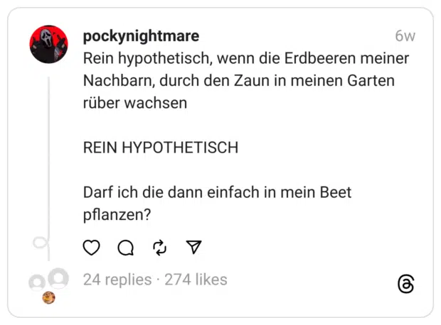 ein hypothetisch, wenn die Erdbeeren meiner Nachbarn, durch den Zaun in meinen Garten rüber wachsen
REIN HYPOTHETISCH
Darf ich die dann einfach in mein Beet pflanzen? 