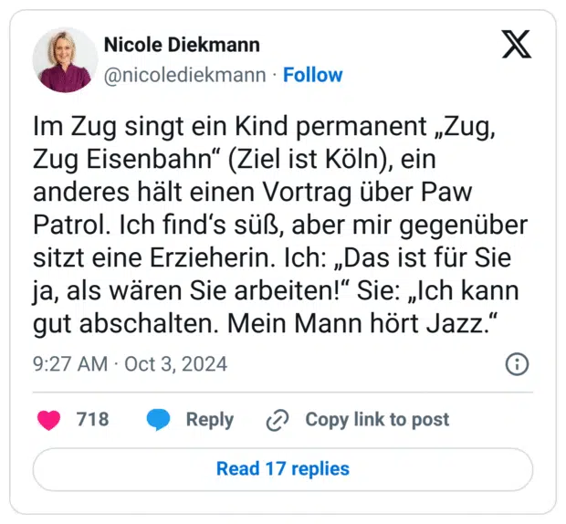Im Zug singt ein Kind permanent „Zug, Zug Eisenbahn“ (Ziel ist Köln), ein anderes hält einen Vortrag über Paw Patrol. Ich find‘s süß, aber mir gegenüber sitzt eine Erzieherin. Ich: „Das ist für Sie ja, als wären Sie arbeiten!“ Sie: „Ich kann gut abschalten. Mein Mann hört Jazz.“