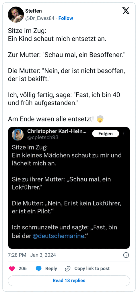 Sitze im Zug: Ein Kind schaut mich entsetzt an. Zur Mutter: "Schau mal, ein Besoffener." Die Mutter: "Nein, der ist nicht besoffen, der ist bekifft." Ich, völlig fertig, sage: "Fast, ich bin 40 und früh aufgestanden." Am Ende waren alle entsetzt! :ältere_erwachsene_person: