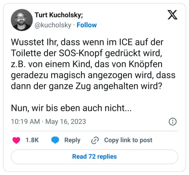 Wusstet Ihr, dass wenn im ICE auf der Toilette der SOS-Knopf gedrückt wird, z.B. von einem Kind, das von Knöpfen geradezu magisch angezogen wird, dass dann der ganze Zug angehalten wird? Nun, wir bis eben auch nicht...