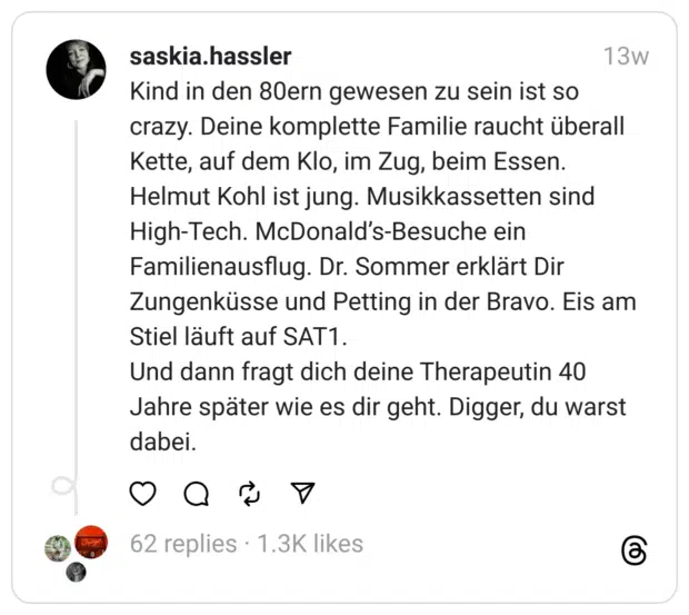Kind in den 80ern gewesen zu sein ist so crazy. Deine komplette Familie raucht überall Kette, auf dem Klo, im Zug, beim Essen. Helmut Kohl ist jung. Musikkassetten sind High-Tech. McDonald’s-Besuche ein Familienausflug. Dr. Sommer erklärt Dir Zungenküsse und Petting in der Bravo. Eis am Stiel läuft auf SAT1. Und dann fragt dich deine Therapeutin 40 Jahre später wie es dir geht. Digger, du warst dabei.