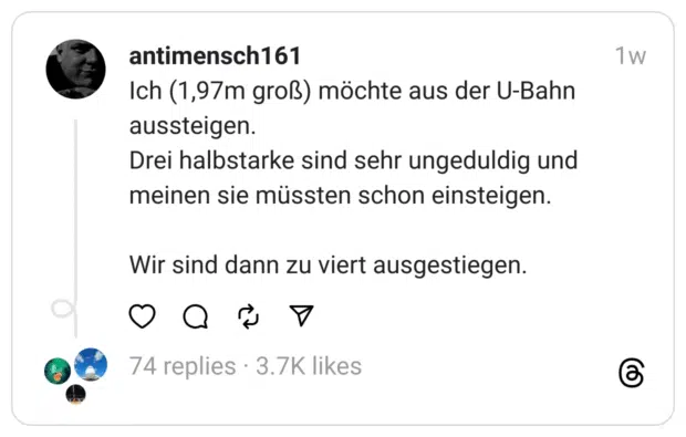 Ich (1,97m groß) möchte aus der U-Bahn aussteigen. Drei halbstarke sind sehr ungeduldig und meinen sie müssten schon einsteigen. Wir sind dann zu viert ausgestiegen.