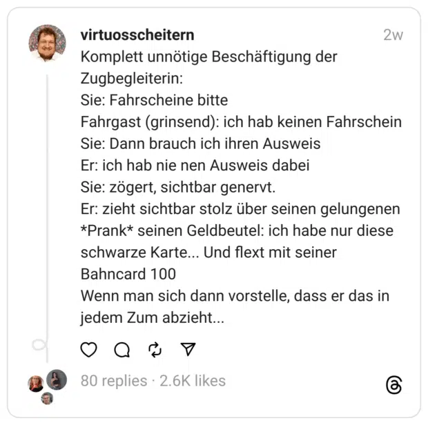 Komplett unnötige Beschäftigung der Zugbegleiterin: Sie: Fahrscheine bitte Fahrgast (grinsend): ich hab keinen Fahrschein Sie: Dann brauch ich ihren Ausweis Er: ich hab nie nen Ausweis dabei Sie: zögert, sichtbar genervt. Er: zieht sichtbar stolz über seinen gelungenen *Prank* seinen Geldbeutel: ich habe nur diese schwarze Karte... Und flext mit seiner Bahncard 100 Wenn man sich dann vorstelle, dass er das in jedem Zum abzieht...