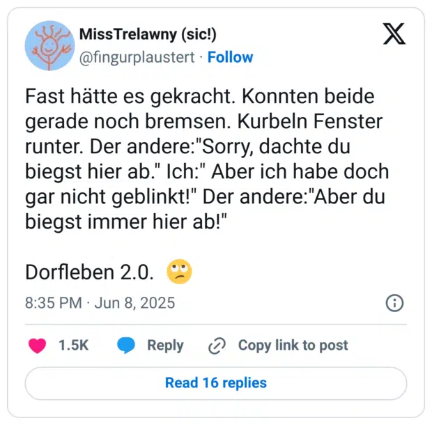 Fast hätte es gekracht. Konnten beide gerade noch bremsen. Kurbeln Fenster runter. Der andere:"Sorry, dachte du biegst hier ab." Ich:" Aber ich habe doch gar nicht geblinkt!" Der andere:"Aber du biegst immer hier ab!"

Dorfleben 2.0.  🙄