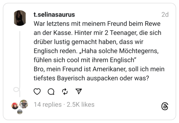 War letztens mit meinem Freund beim Rewe an der Kasse. Hinter mir 2 Teenager, die sich drüber lustig gemacht haben, dass wir Englisch reden. „Haha solche Möchtegerns, fühlen sich cool mit ihrem Englisch“
Bro, mein Freund ist Amerikaner, soll ich mein tiefstes Bayerisch auspacken oder was?