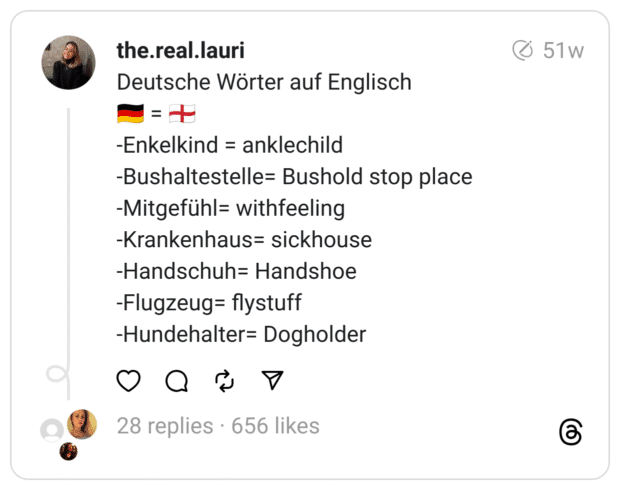 Deutsche Wörter auf Englisch
🇩🇪 = 🏴󠁧󠁢󠁥󠁮󠁧󠁿
-Enkelkind = anklechild
-Bushaltestelle= Bushold stop place
-Mitgefühl= withfeeling
-Krankenhaus= sickhouse
-Handschuh= Handshoe
-Flugzeug= flystuff
-Hundehalter= Dogholder