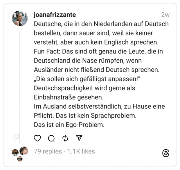 Deutsche, die in den Niederlanden auf Deutsch bestellen, dann sauer sind, weil sie keiner versteht, aber auch kein Englisch sprechen.
Fun Fact: Das sind oft genau die Leute, die in Deutschland die Nase rümpfen, wenn Ausländer nicht fließend Deutsch sprechen.
„Die sollen sich gefälligst anpassen!“
Deutschsprachigkeit wird gerne als Einbahnstraße gesehen.
Im Ausland selbstverständlich, zu Hause eine Pflicht. Das ist kein Sprachproblem.
Das ist ein Ego-Problem.
