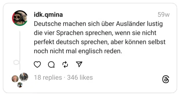 Deutsche machen sich über Ausländer lustig die vier Sprachen sprechen, wenn sie nicht perfekt deutsch sprechen, aber können selbst noch nicht mal englisch reden.

